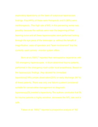 exploratory laparotomy on the basis of suspicious laparoscopic

findings. Four(44%) of these were therapeutic and 5 (56%) were

nontherapeutic, This high rate of NTL in this pioneering series was

possibly because the authors were near the beginning of their

learning curve and all these laparoscopies were performed looking

through the eye piece of the telescope i.e. without the benefit of

magnification, ease of operation and "team involvement" that the

currently used camera - monitor system offers.


        Berci et al (1991)14 reported their retrospective experience with

150 emergency laparoscopies in blunt abdominal trauma patients,

performed in the emergency room under local anaesthesia. Based on

the laparoscopic findings ,they decided for immediate

laparotomy(19%),simple observation(25%) or early discharge (56 %)

of these patients..There was only one failure-a patient considered

suitable for conservative management on diagnostic

laparoscopy(DL)needed a laparotomy.The authors concluded that DL

for trauma patients is highly sensitive ,decreases the NTL rate and is

safe.


        Fabian et al( 1993)15 reported a prospective analysis of 182
 