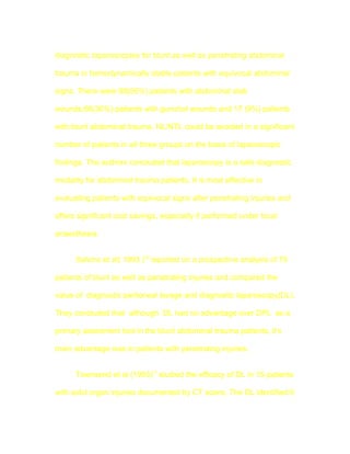 diagnostic laparoscopies for blunt as well as penetrating abdominal

trauma in hemodynamically stable patients with equivocal abdominal

signs. There were 99(55%) patients with abdominal stab

wounds,66(36%) patients with gunshot wounds and 17 (9%) patients

with blunt abdominal trauma. NL/NTL could be avoided in a significant

number of patients in all three groups on the basis of laparoscopic

findings. The authors concluded that laparoscopy is a safe diagnostic

modality for abdominal trauma patients. It is most effective in

evaluating patients with equivocal signs after penetrating injuries and

offers significant cost savings, especially if performed under local

anaesthesia.


      Salvino et al( 1993 )16 reported on a prospective analysis of 75

patients of blunt as well as penetrating injuries and compared the

value of diagnostic peritoneal lavage and diagnostic laparoscopy(DL).

They concluded that although DL had no advantage over DPL as a

primary assesment tool in the blunt abdominal trauma patients, it's

main advantage was in patients with penetrating injuries.


      Townsend et al (1993)17 studied the efficacy of DL in 15 patients

with solid organ injuries documented by CT scans. The DL identified 6
 