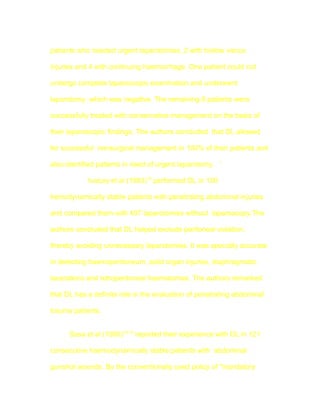 patients who needed urgent laparotomies, 2 with hollow viscus

injuries and 4 with continuing haemorrhage. One patient could not

undergo complete laparoscopic examination and underwent

laparotomy, which was negative. The remaining 8 patients were

successfully treated with conservative management on the basis of

their laparoscopic findings. The authors concluded that DL allowed

for successful nonsurgical management in 100% of their patients and

also identified patients in need of urgent laparotomy. `

            Ivatury et al (1993)18 performed DL in 100

hemodynamically stable patients with penetrating abdominal injuries

and compared them with 407 laparotomies without laparoscopy.The

authors concluded that DL helped exclude peritoneal violation,

thereby avoiding unnecessary laparotomies. It was specially accurate

in detecting haemoperitoneum ,solid organ injuries, diaphragmatic

lacerations and retroperitoneal haematomas. The authors remarked

that DL has a definite role in the evaluation of penetrating abdominal

trauma patients.


      Sosa et al (1995)10,19 reported their experience with DL in 121

consecutive haemodynamically stable patients with abdominal

gunshot wounds. By the conventionally used policy of "mandatory
 