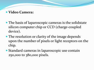  Video Camera:
 The basis of laparoscopic cameras is the solidstate
silicon computer chip or CCD (charge-coupled
device).
 The resolution or clarity of the image depends
upon the number of pixels or light receptors on the
chip.
 Standard cameras in laparoscopic use contain
250,000 to 380,000 pixels.
 