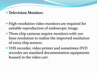  Television Monitor:
 High-resolution video monitors are required for
suitable reproduction of endoscopic image.
 Three chip cameras require monitors with 700
lines resolution to realize the improved resolution
of extra chip sensors.
 VHS recorder, video printer and sometimes DVD
recorder are standard documentation equipments
housed in the video cart.
 