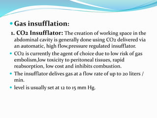  Gas insufflation:
1. CO2 Insufflator: The creation of working space in the
abdominal cavity is generally done using CO2 delivered via
an automatic, high flow,pressure regulated insufflator.
 CO2 is currently the agent of choice due to low risk of gas
embolism,low toxicity to peritoneal tissues, rapid
reabsorption, low cost and inhibits combustion.
 The insufflator delives gas at a flow rate of up to 20 liters /
min.
 level is usually set at 12 to 15 mm Hg.
 