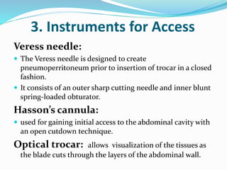 3. Instruments for Access
Veress needle:
 The Veress needle is designed to create
pneumoperritoneum prior to insertion of trocar in a closed
fashion.
 It consists of an outer sharp cutting needle and inner blunt
spring-loaded obturator.
Hasson’s cannula:
 used for gaining initial access to the abdominal cavity with
an open cutdown technique.
Optical trocar: allows visualization of the tissues as
the blade cuts through the layers of the abdominal wall.
 