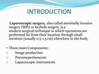 INTRODUCTION
Laparoscopic surgery, also called minimally invasive
surgery (MIS) or keyhole surgery, is a
modern surgical technique in which operations are
performed far from their location through small
incisions (usually 0.5–1.5 cm) elsewhere in the body.
 Three main Components:
 Image production
 Pneumoperitoneum
 Laparoscopic instruments
 