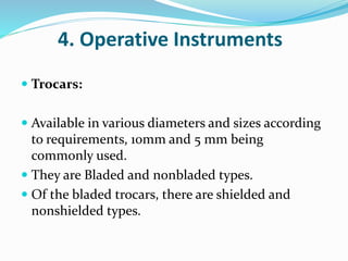 4. Operative Instruments
 Trocars:
 Available in various diameters and sizes according
to requirements, 10mm and 5 mm being
commonly used.
 They are Bladed and nonbladed types.
 Of the bladed trocars, there are shielded and
nonshielded types.
 
