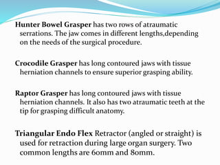 Hunter Bowel Grasper has two rows of atraumatic
serrations. The jaw comes in different lengths,depending
on the needs of the surgical procedure.
Crocodile Grasper has long contoured jaws with tissue
herniation channels to ensure superior grasping ability.
Raptor Grasper has long contoured jaws with tissue
herniation channels. It also has two atraumatic teeth at the
tip for grasping difficult anatomy.
Triangular Endo Flex Retractor (angled or straight) is
used for retraction during large organ surgery. Two
common lengths are 60mm and 80mm.
 