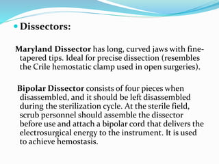  Dissectors:
Maryland Dissector has long, curved jaws with fine-
tapered tips. Ideal for precise dissection (resembles
the Crile hemostatic clamp used in open surgeries).
Bipolar Dissector consists of four pieces when
disassembled, and it should be left disassembled
during the sterilization cycle. At the sterile field,
scrub personnel should assemble the dissector
before use and attach a bipolar cord that delivers the
electrosurgical energy to the instrument. It is used
to achieve hemostasis.
 