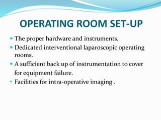 OPERATING ROOM SET-UP
 The proper hardware and instruments.
 Dedicated interventional laparoscopic operating
rooms.
 A sufficient back up of instrumentation to cover
for equipment failure.
• Facilities for intra-operative imaging .
 