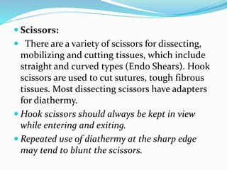  Scissors:
 There are a variety of scissors for dissecting,
mobilizing and cutting tissues, which include
straight and curved types (Endo Shears). Hook
scissors are used to cut sutures, tough fibrous
tissues. Most dissecting scissors have adapters
for diathermy.
 Hook scissors should always be kept in view
while entering and exiting.
 Repeated use of diathermy at the sharp edge
may tend to blunt the scissors.
 