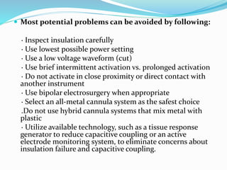  Most potential problems can be avoided by following:
· Inspect insulation carefully
· Use lowest possible power setting
· Use a low voltage waveform (cut)
· Use brief intermittent activation vs. prolonged activation
· Do not activate in close proximity or direct contact with
another instrument
· Use bipolar electrosurgery when appropriate
· Select an all-metal cannula system as the safest choice
.Do not use hybrid cannula systems that mix metal with
plastic
· Utilize available technology, such as a tissue response
generator to reduce capacitive coupling or an active
electrode monitoring system, to eliminate concerns about
insulation failure and capacitive coupling.
 