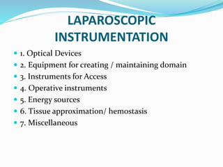 LAPAROSCOPIC
INSTRUMENTATION
 1. Optical Devices
 2. Equipment for creating / maintaining domain
 3. Instruments for Access
 4. Operative instruments
 5. Energy sources
 6. Tissue approximation/ hemostasis
 7. Miscellaneous
 