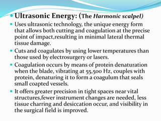  Ultrasonic Energy: (The Harmonic scalpel)
 Uses ultrasonic technology, the unique energy form
that allows both cutting and coagulation at the precise
point of impact,resulting in minimal lateral thermal
tissue damage.
 Cuts and coagulates by using lower temperatures than
those used by electrosurgery or lasers.
 Coagulation occurs by means of protein denaturation
when the blade, vibrating at 55,500 Hz, couples with
protein, denaturing it to form a coagulum that seals
small coapted vessels.
 It offers greater precision in tight spaces near vital
structures,fewer instrument changes are needed, less
tissue charring and desiccation occur, and visibility in
the surgical field is improved.
 
