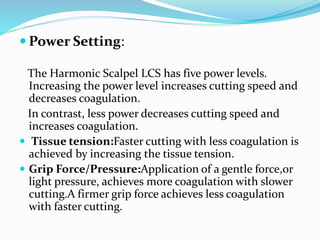  Power Setting:
The Harmonic Scalpel LCS has five power levels.
Increasing the power level increases cutting speed and
decreases coagulation.
In contrast, less power decreases cutting speed and
increases coagulation.
 Tissue tension:Faster cutting with less coagulation is
achieved by increasing the tissue tension.
 Grip Force/Pressure:Application of a gentle force,or
light pressure, achieves more coagulation with slower
cutting.A firmer grip force achieves less coagulation
with faster cutting.
 