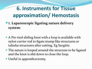 6. Instruments for Tissue
approximation/ Hemostasis
1. Laparoscopic ligating suture delivery
system:
 A Pre-tied sliding knot with a loop is available with
nylon carrier rod to ligate stump like structures or
tubular structures after cutting. Eg Surgitie.
 The suture is looped around the structure to be ligated
and the knot is slid down to close the loop.
 Useful in appendicectomy.
 