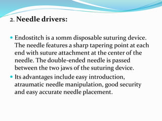 2. Needle drivers:
 Endostitch is a 10mm disposable suturing device.
The needle features a sharp tapering point at each
end with suture attachment at the center of the
needle. The double-ended needle is passed
between the two jaws of the suturing device.
 Its advantages include easy introduction,
atraumatic needle manipulation, good security
and easy accurate needle placement.
 