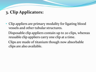 3. Clip Applicators:
• Clip appliers are primary modality for ligating blood
vessels and other tubular structures.
Disposable clip appliers contain up to 20 clips, whereas
reusable clip appliers carry one clip at a time.
Clips are made of titanium though now absorbable
clips are also available.
 