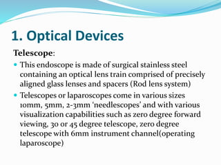 1. Optical Devices
Telescope:
 This endoscope is made of surgical stainless steel
containing an optical lens train comprised of precisely
aligned glass lenses and spacers (Rod lens system)
 Telescopes or laparoscopes come in various sizes
10mm, 5mm, 2-3mm ‘needlescopes’ and with various
visualization capabilities such as zero degree forward
viewing, 30 or 45 degree telescope, zero degree
telescope with 6mm instrument channel(operating
laparoscope)
 