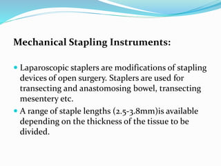 Mechanical Stapling Instruments:
 Laparoscopic staplers are modifications of stapling
devices of open surgery. Staplers are used for
transecting and anastomosing bowel, transecting
mesentery etc.
 A range of staple lengths (2.5-3.8mm)is available
depending on the thickness of the tissue to be
divided.
 