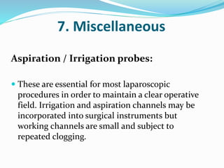 7. Miscellaneous
Aspiration / Irrigation probes:
 These are essential for most laparoscopic
procedures in order to maintain a clear operative
field. Irrigation and aspiration channels may be
incorporated into surgical instruments but
working channels are small and subject to
repeated clogging.
 