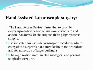 Hand Assisted Laparoscopic surgery:
• The Hand Access Device is intended to provide
extracorporeal extension of pneumoperitoneum and
abdominal access for the surgeon during laparoscopic
surgery.
 It is indicated for use in laparoscopic procedures, where
entry of the surgeon’s hand may facilitate the procedure,
and for extraction of large specimens.
 It has application in colorectal, urological and general
surgical procedures.
 