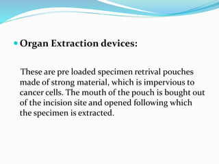  Organ Extraction devices:
These are pre loaded specimen retrival pouches
made of strong material, which is impervious to
cancer cells. The mouth of the pouch is bought out
of the incision site and opened following which
the specimen is extracted.
 
