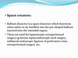  Space creators:
 Balloon dissector is a space dissector which functions
when saline or air instilled into the pre-shaped balloon
inserted into the intended region.
 These are used for laparoscopic extraperitoneal
surgery eg hernia repair,endoscopic neck surgery,
subfascial endoscopic ligation of perforators veins,
retroperitoneal surgery, etc.
 