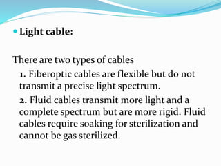  Light cable:
There are two types of cables
1. Fiberoptic cables are flexible but do not
transmit a precise light spectrum.
2. Fluid cables transmit more light and a
complete spectrum but are more rigid. Fluid
cables require soaking for sterilization and
cannot be gas sterilized.
 