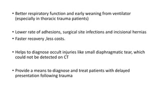• Better respiratory function and early weaning from ventilator
(especially in thoracic trauma patients)
• Lower rate of adhesions, surgical site infections and incisional hernias
• Faster recovery ,less costs.
• Helps to diagnose occult injuries like small diaphragmatic tear, which
could not be detected on CT
• Provide a means to diagnose and treat patients with delayed
presentation following trauma
 