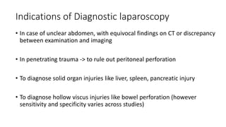Indications of Diagnostic laparoscopy
• In case of unclear abdomen, with equivocal findings on CT or discrepancy
between examination and imaging
• In penetrating trauma -> to rule out peritoneal perforation
• To diagnose solid organ injuries like liver, spleen, pancreatic injury
• To diagnose hollow viscus injuries like bowel perforation (however
sensitivity and specificity varies across studies)
 