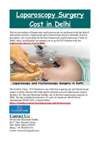 Laparoscopy Surgery
Cost in Delhi
The two procedures of laparocsopy and hysteroscopy are performed with the help of
instruments, namely, a laparoscope and a hysteroscope and are minimally invasive
procedures. Are you looking for the best Laparoscopy and Hysteroscopy Centre in
Delhi? then I would highly recommend you to go for IVF Solution with low
Laparoscopy Surgery Cost in Delhi.
The Fertility Clinic - IVF Solution is one of the best Laparoscopy and Hysteroscopy
centers in India, that provides high-quality minimal access & laparoscopic surgery
facilities. Dr. Surveen Ghumman Sindhu, one of the best Laparoscopic surgeons in
Delhi. Having completed an intensive 22 years of experience. Book Doctor
Appointment 9810475476, Consult Online
https://ivf-india.co.in/services/laparoscopy-and-hysteroscopy/
Contact Us:
Dr Surveen Ghumman Sindhu
B 517 New Friends Colony,
New Delhi, India (110025)
Phone: +91-9810475476
E-mail: surveen12@gmail.com
 