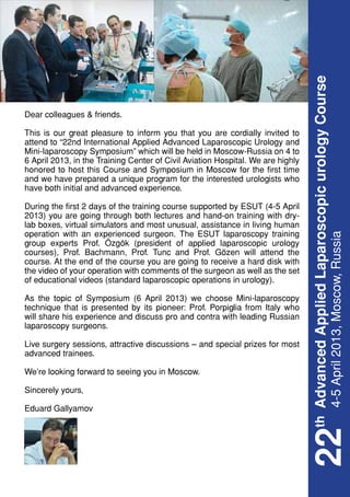 th Advanced Applied Laparoscopic urology Course
Dear colleagues & friends.

This is our great pleasure to inform you that you are cordially invited to
attend to “22nd International Applied Advanced Laparoscopic Urology and
Mini-laparoscopy Symposium” which will be held in Moscow-Russia on 4 to
6 April 2013, in the Training Center of Civil Aviation Hospital. We are highly
honored to host this Course and Symposium in Moscow for the first time
and we have prepared a unique program for the interested urologists who
have both initial and advanced experience.

During the first 2 days of the training course supported by ESUT (4-5 April
2013) you are going through both lectures and hand-on training with dry-
lab boxes, virtual simulators and most unusual, assistance in living human
operation with an experienced surgeon. The ESUT laparoscopy training




                                                                                    4-5 April 2013, Moscow, Russia
group experts Prof. Özgök (president of applied laparoscopic urology
courses), Prof. Bachmann, Prof. Tunc and Prof. Gözen will attend the
course. At the end of the course you are going to receive a hard disk with
the video of your operation with comments of the surgeon as well as the set
of educational videos (standard laparoscopic operations in urology).

As the topic of Symposium (6 April 2013) we choose Mini-laparoscopy
technique that is presented by its pioneer: Prof. Porpiglia from Italy who
will share his experience and discuss pro and contra with leading Russian
laparoscopy surgeons.

Live surgery sessions, attractive discussions – and special prizes for most
advanced trainees.

We’re looking forward to seeing you in Moscow.

Sincerely yours,

Eduard Gallyamov
                                                                                 22
 