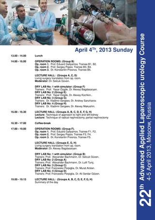 th Advanced Applied Laparoscopic urology Course
                                                    April 4Th, 2013 Sunday
13.00 - 14.00	   Lunch

14.00 - 16.00	   OPERATION ROOMS: (Group B)
	                Op. room 1. Prof. Eduard Gallyamov, Trainee B1, B2.
	                Op. room 2. Prof. Sergey Popov, Trainee B3, B4.
	                Op. room 3. Dr. Konstantin Presnov, Trainee B5.

	 LECTURE HALL: (Groups A, C, D)
	 Living surgery translation from op. room.
	Moderator: Dr. Selcuk Güven.

	                DRY LAB No: 1 with simulator: (Group F)
	                Trainers: Prof. Yasar Özgök, Dr. Alexey Bagdasaryan.
	                DRY LAB No: 2 (Group E)
	                Trainers: Prof. Yasar Özgök, Dr. Alexey Kochkin..
	                DRY LAB No: 3 (Group G)
	                Trainers: Dr. Vladimir Sergeev, Dr. Andrey Sanzharov.
	                DRY LAB No: 4 (Group H)




                                                                                 4-5 April 2013, Moscow, Russia
	                Trainers: Dr. Vladimir Sergeev, Dr. Alexey Makushin.

16.00 - 16.30	 LECTURE HALL: (Groups A, B, C, D, E, F G, H)
                                                     ,
	Lecture:	 to right and left kidney
                     Technique of approach
	Lecture:	 nephrectomy, partial nephrectomy
                     Technique of radical

16.30 - 17.00	   Coffee-break

17.00 - 19.00	   OPERATION ROOMS: (Group F).
	                Op. room 1. Prof. Eduard Gallyamov, Trainee F1, F2.
	                Op. room 2. Prof. Sergey Popov, Trainee F3, F4.
	                Op. room 3. Dr. Konstantin Presnov, Trainee F5.

	 LECTURE HALL: (Groups E, G, H)
	 Living surgery translation from op. room.
	Moderator: Dr. Alexey Bagdasaryan.

	                DRY LAB No: 1 with simulator: (Group B)
	                Trainers: Prof. Alexander Bachmann, Dr. Selcuk Güven.
	                DRY LAB No: 2 (Group A)
	                Trainers: Prof. Alexander Bachmann, Dr. Lutfi Tunç.
	                DRY LAB No: 3 (Group C)
	                Trainers: Prof. Francesko Porpiglia, Dr. Murat Arslan.
	                DRY LAB No: 4 (Group D)
	                Trainers: Prof. Francesko Porpiglia, Dr. Ali Serdar Gözen.

19.00 - 19.15	   LECTURE HALL: (Groups A, B, C, D, E, F G, H)
                                                       ,
	                Summary of the day.
                                                                              22
 