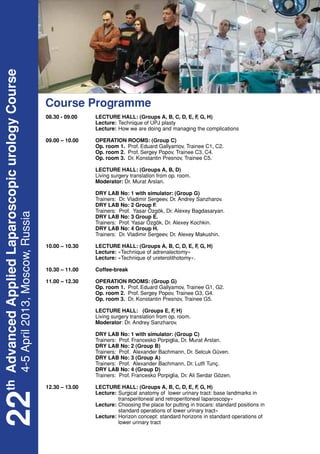 th Advanced Applied Laparoscopic urology Course




                                                  Course Programme
                                                  08.30 - 09.00	 LECTURE HALL: (Groups A, B, C, D, E, F G, H)
                                                                                                       ,
                                                  	Lecture:	Technique of UPJ plasty
                                                  	Lecture: 	 ow we are doing and managing the complications
                                                                       H

                                                  09.00 – 10.00	   OPERATION ROOMS: (Group C)
                                                  	                Op. room 1. Prof. Eduard Gallyamov, Trainee C1, C2.
                                                  	                Op. room 2. Prof. Sergey Popov, Trainee C3, C4.
                                                  	                Op. room 3. Dr. Konstantin Presnov, Trainee C5.

                                                  	 LECTURE HALL: (Groups A, B, D)
                                                  	 Living surgery translation from op. room.
                                                  	Moderator: Dr. Murat Arslan.

                                                  	                DRY LAB No: 1 with simulator: (Group G)
                                                  	                Trainers: Dr. Vladimir Sergeev, Dr. Andrey Sanzharov.
                                                  	                DRY LAB No: 2 Group F    .
                                                  	                Trainers: Prof. Yasar Özgök, Dr. Alexey Bagdasaryan.
   4-5 April 2013, Moscow, Russia




                                                  	                DRY LAB No: 3 Group E.
                                                  	                Trainers: Prof. Yasar Özgök, Dr. Alexey Kochkin.
                                                  	                DRY LAB No: 4 Group H.
                                                  	                Trainers: Dr. Vladimir Sergeev, Dr. Alexey Makushin.

                                                  10.00 – 10.30	 LECTURE HALL: (Groups A, B, C, D, E, F G, H)
                                                                                                       ,
                                                  	Lecture: «Technique of adrenalectomy»
                                                  	Lecture: «Technique of ureterolithotomy».

                                                  10.30 – 11.00	   Coffee-break

                                                  11.00 – 12.30	   OPERATION ROOMS: (Group G)
                                                  	                Op. room 1. Prof. Eduard Gallyamov, Trainee G1, G2.
                                                  	                Op. room 2. Prof. Sergey Popov, Trainee G3, G4.
                                                  	                Op. room 3. Dr. Konstantin Presnov, Trainee G5.

                                                  	 LECTURE HALL: (Groups E, F H)     ,
                                                  	 Living surgery translation from op. room.
                                                  	Moderator: Dr. Andrey Sanzharov.

                                                  	                DRY LAB No: 1 with simulator: (Group C)
                                                  	                Trainers: Prof. Francesko Porpiglia, Dr. Murat Arslan.
                                                  	                DRY LAB No: 2 (Group B)
                                                  	                Trainers: Prof. Alexander Bachmann, Dr. Selcuk Güven.
                                                  	                DRY LAB No: 3 (Group A)
                                                  	                Trainers: Prof. Alexander Bachmann, Dr. Lutfi Tunç.
                                                  	                DRY LAB No: 4 (Group D)
                                                  	                Trainers: Prof. Francesko Porpiglia, Dr. Ali Serdar Gözen.

                                                  12.30 – 13.00	 LECTURE HALL: (Groups A, B, C, D, E, F G, H)
                                                                                                        ,
                                                  	Lecture:	 lower urinary tract: base landmarks in 			
                                                                       Surgical anatomy of
22




                                                  				                 transperitoneal and retroperitoneal laparoscopy»
                                                  	Lecture:	Choosing the place for putting in trocars: standard positions in 		
                                                  				                 standard operations of lower urinary tract»
                                                  	Lecture:	           Horizon concept: standard horizons in standard operations of
                                                  				                 lower urinary tract
 