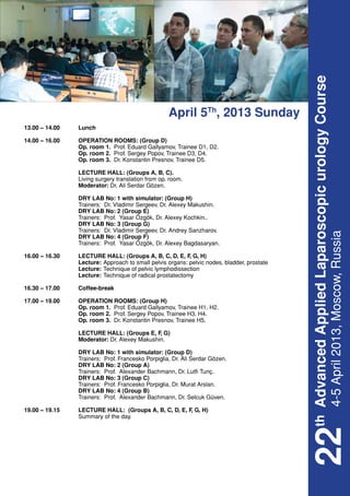 th Advanced Applied Laparoscopic urology Course
                                                     April 5Th, 2013 Sunday
13.00 – 14.00	    Lunch

14.00 – 16.00	    OPERATION ROOMS: (Group D)
	                 Op. room 1. Prof. Eduard Gallyamov, Trainee D1, D2.
	                 Op. room 2. Prof. Sergey Popov, Trainee D3, D4.
	                 Op. room 3. Dr. Konstantin Presnov, Trainee D5.

	 LECTURE HALL: (Groups A, B, C).
	 Living surgery translation from op. room.
	Moderator: Dr. Ali Serdar Gözen.

	                 DRY LAB No: 1 with simulator: (Group H)
	                 Trainers: Dr. Vladimir Sergeev, Dr. Alexey Makushin.
	                 DRY LAB No: 2 (Group E)
	                 Trainers: Prof. Yasar Özgök, Dr. Alexey Kochkin..
	                 DRY LAB No: 3 (Group G)
	                 Trainers: Dr. Vladimir Sergeev, Dr. Andrey Sanzharov.




                                                                                           4-5 April 2013, Moscow, Russia
	                 DRY LAB No: 4 (Group F)
	                 Trainers: Prof. Yasar Özgök, Dr. Alexey Bagdasaryan.

16.00 – 16.30	 LECTURE HALL: (Groups A, B, C, D, E, F G, H)
                                                      ,
	Lecture:	           Approach to small pelvis organs: pelvic nodes, bladder, prostate
	Lecture:	lymphodissection
                     Technique of pelvic
	Lecture:	Technique of radical prostatectomy

16.30 – 17.00	    Coffee-break

17.00 – 19.00	    OPERATION ROOMS: (Group H)
	                 Op. room 1. Prof. Eduard Gallyamov, Trainee H1, H2.
	                 Op. room 2. Prof. Sergey Popov, Trainee H3, H4.
	                 Op. room 3. Dr. Konstantin Presnov, Trainee H5.

	 LECTURE HALL: (Groups E, F G)
                              ,
	Moderator: Dr. Alexey Makushin.

	                 DRY LAB No: 1 with simulator: (Group D)
	                 Trainers: Prof. Francesko Porpiglia, Dr. Ali Serdar Gözen.
	                 DRY LAB No: 2 (Group A)
	                 Trainers: Prof. Alexander Bachmann, Dr. Lutfi Tunç.
	                 DRY LAB No: 3 (Group C)
	                 Trainers: Prof. Francesko Porpiglia, Dr. Murat Arslan.
	                 DRY LAB No: 4 (Group B)
	                 Trainers: Prof. Alexander Bachmann, Dr. Selcuk Güven.

19.00 – 19.15	    LECTURE HALL: (Groups A, B, C, D, E, F G, H)
                                                        ,
	                 Summary of the day.
                                                                                        22
 