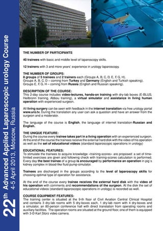 th Advanced Applied Laparoscopic urology Course




                                                  THE NUMBER OF PARTICIPANTS

                                                  40 trainees with basic and middle level of laparoscopy skills.

                                                  12 trainers with 3 and more years’ experience in urology laparoscopy.

                                                  THE NUMBER OF GROUPS:
                                                  8 groups of 5 trainees and 2 trainers each (Groups A, B, C, D, E, F G, H).
                                                                                                                    ,
                                                  Groups A, B, C, D – coming from Turkey and Germany (English and Turkish speaking).
                                                  Groups E, F G, H – coming from Russia (English and Russian speaking).
                                                            ,

                                                  DESCRIPTION OF THE COURSE:
                                                  This 2-day course includes video-lectures, hands-on training with dry-lab boxes (E-BLUS,
                                                  Heilbronn training, Abbou training), a virtual simulator and assistance in living human
                                                  operation with experienced surgeon.

                                                  All living surgery can be seen with feedback in the internet translation via free urology portal
   4-5 April 2013, Moscow, Russia




                                                  www.uro.tv. During the translation any user can ask a question and have an answer from the
                                                  surgeon and a moderator.

                                                  The language of the course is English, the language of internet translation-Russian and
                                                  English.

                                                  THE UNIQUE FEATURE:
                                                  During the course every trainee takes part in a living operation with an experienced surgeon.
                                                  At the end of the course the trainees receive the external hard disk with the video of his operation
                                                  as well as the set of educational videos (standard laparoscopic operations in urology)

                                                  EDUCATIONAL FEATURES:
                                                  To stimulate the trainees to acquire knowledge «training-scores» are proposed: a set of time-
                                                  limited exercises are given and following check with training-scores calculation is performed.
                                                  Every day the best trainee of a group is encouraged by performance an operation in pig`s
                                                  kidney complex in blood-like fluid pump-simulator.

                                                  Trainees are discharged in the groups according to the level of laparoscopy skills for
                                                  choosing optimal type of operation for assistance.

                                                  At the end of the course every trainee receives the external hard disk with the video of
                                                  his operation with comments and recommendations of the surgeon. At the disk the set of
                                                  educational videos (standard laparoscopic operations in urology) is recorded as well.

                                                  COURSE EQUIPMENT FEATURES:
                                                  The training center is situated at the 9-th floor of Civil Aviation Central Clinical Hospital
22




                                                  and contains 3 dry-lab rooms with 5 dry-boxes each, 1 dry-lab room with 4 dry-boxes and
                                                  a simulator, an 80-person conference hall with direct translation from operating rooms and
                                                  auxiliary facilities. The operation rooms are situated at the ground floor, one of them is equipped
                                                  with 3-D Karl Storz video camera.
 