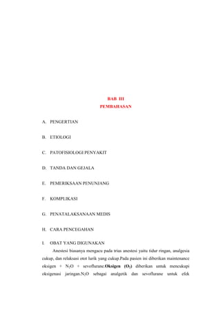 BAB III
PEMBAHASAN
A. PENGERTIAN
B. ETIOLOGI
C. PATOFISIOLOGI PENYAKIT
D. TANDA DAN GEJALA
E. PEMERIKSAAN PENUNJANG
F. KOMPLIKASI
G. PENATALAKSANAAN MEDIS
H. CARA PENCEGAHAN
I. OBAT YANG DIGUNAKAN
Anestesi biasanya mengacu pada trias anestesi yaitu tidur ringan, analgesia
cukup, dan relaksasi otot lurik yang cukup.Pada pasien ini diberikan maintenance
oksigen + N2O + sevoflurane.Oksigen (O2) diberikan untuk mencukupi
oksigenasi jaringan.N2O sebagai analgetik dan sevoflurane untuk efek
 