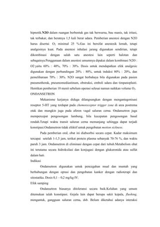 hipnotik.N2O dalam ruangan berbentuk gas tak berwarna, bau manis, tak iritasi,
tak terbakar, dan beratnya 1,5 kali berat udara. Pemberian anestesi dengan N2O
harus disertai O2 minimal 25 %.Gas ini bersifat anestesik lemah, tetapi
analgesinya kuat. Pada anestesi inhalasi jarang digunakan sendirian, tetapi
dikombinasi dengan salah satu anestesi lain seperti halotan dan
sebagainya.Penggunaan dalam anestesi umumnya dipakai dalam kombinasi N2O :
O2 yaitu 60% : 40%, 70% : 30%. Dosis untuk mendapatkan efek analgesic
digunakan dengan perbandingan 20% : 80%, untuk induksi 80% : 20%, dan
pemeliharaan 70% : 30%. N2O sangat berbahaya bila digunakan pada pasien
pneumothorak, pneumomediastinum, obstruksi, emboli udara dan timpanoplasti.
Hentikan pemberian 10 menit sebelum operasi selesai namun naikkan volume O2.
ONDANSETRON
Mekanisme kerjanya diduga dilangsungkan dengan mengantagonisasi
reseptor 5-HT yang terdapat pada chemoreceptor trigger zone di area postrema
otak dan mungkin juga pada aferen vagal saluran cerna. Ondansetron juga
mempercepat pengosongan lambung, bila kecepatan pengosongan basal
rendah.Tetapi waktu transit saluran cerna memanjang sehingga dapat terjadi
konstipasi.Ondansetron tidak efektif untuk pengobatan motion sickness.
Pada pemberian oral, obat ini diabsorbsi secara cepat. Kadar maksimum
tercapai setelah 1-1,5 jam, terikat protein plasma sebanyak 70-76 %, dan waktu
paruh 3 jam. Ondansetron di eliminasi dengan cepat dari tubuh.Metabolism obat
ini terutama secara hidroksilasi dan konjugasi dengan glukuronida atau sulfat
dalam hati.
Indikasi
Ondansetron digunakan untuk pencegahan mual dan muntah yang
berhubungan dengan oprasi dan pengobatan kanker dengan radioterapi dan
sitostatika. Dosis 0,1 – 0,2 mg/kg IV.
Efek samping
Ondansetron biasanya ditoleransi secara baik.Keluhan yang umum
ditemukan ialah konstipasi. Gejala lain dapat berupa sakit kepala, flushing,
mengantuk, gangguan saluran cerna, dsb. Belum diketahui adanya interaksi
 
