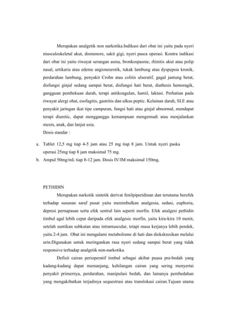 Merupakan analgetik non narkotika.Indikasi dari obat ini yaitu pada nyeri
musculoskeletal akut, dismenore, sakit gigi, nyeri pasca operasi. Kontra indikasi
dari obat ini yaitu riwayat serangan asma, bronkospasme, rhinitis akut atau polip
nasal, urtikaria atau edeme angioneurotik, tukak lambung atau dyspepsia kronik,
perdarahan lambung, penyakit Crohn atau colitis ulseratif, gagal jantung berat,
disfungsi ginjal sedang sampai berat, disfungsi hati berat, diathesis hemoragik,
gangguan pembekuan darah, terapi antikoagulan, hamil, laktasi. Perhatian pada
riwayat alergi obat, esofagitis, gastritis dan ulkus peptic. Kelainan darah, SLE atau
penyakit jaringan ikat tipe campuran, fungsi hati atau ginjal abnormal, mendapat
terapi diuretic, dapat mengganggu kemampuan mengemudi atau menjalankan
mesin, anak, dan lanjut usia.
Dosis standar :
a. Tablet 12,5 mg tiap 4-5 jam atau 25 mg tiap 8 jam. Untuk nyeri paska
operasi 25mg tiap 8 jam maksimal 75 mg.
b. Ampul 50mg/mL tiap 8-12 jam. Dosis IV/IM maksimal 150mg.
PETHIDIN
Merupakan narkotik sintetik derivat fenilpiperidinan dan terutama berefek
terhadap susunan saraf pusat yaitu menimbulkan analgesia, sedasi, euphoria,
depresi pernapasan serta efek sentral lain seperti morfin. Efek analgesi pethidin
timbul agal lebih cepat daripada efek analgesic morfin, yaitu kira-kira 10 menit,
setelah suntikan subkutan atau intramuscular, tetapi masa kerjanya lebih pendek,
yaitu 2-4 jam. Obat ini mengalami metabolisme di hati dan diekskresikan melalui
urin.Digunakan untuk meringankan rasa nyeri sedang sampai berat yang tidak
responsive terhadap analgetik non-narkotika.
Defisit cairan perioperatif timbul sebagai akibat puasa pra-bedah yang
kadang-kadang dapat memanjang, kehilangan cairan yang sering menyertai
penyakit primernya, perdarahan, manipulasi bedah, dan lamanya pembedahan
yang mengakibatkan terjadinya sequestrasi atau translokasi cairan.Tujuan utama
 
