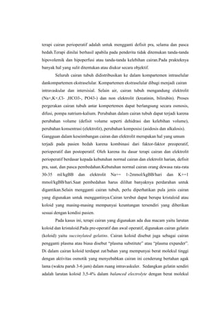 terapi cairan perioperatif adalah untuk mengganti defisit pra, selama dan pasca
bedah.Terapi dinilai berhasil apabila pada penderita tidak ditemukan tanda-tanda
hipovolemik dan hipoperfusi atau tanda-tanda kelebihan cairan.Pada prakteknya
banyak hal yang sulit ditentukan atau diukur secara objektif.
Seluruh cairan tubuh didistribusikan ke dalam kompartemen intraselular
dankompartemen ekstraselular. Kompartemen ekstraselular dibagi menjadi cairan
intravaskular dan intersisial. Selain air, cairan tubuh mengandung elektrolit
(Na+,K+,Cl- ,HCO3-, PO43-) dan non elektrolit (kreatinin, bilirubin). Proses
pergerakan cairan tubuh antar kompertemen dapat berlangsung secara osmosis,
difusi, pompa natrium-kalium. Perubahan dalam cairan tubuh dapat terjadi karena
perubahan volume (defisit volume seperti dehidrasi dan kelebihan volume),
perubahan konsentrasi (elektrolit), perubahan komposisi (asidosis dan alkalosis).
Gangguan dalam keseimbangan cairan dan elektrolit merupakan hal yang umum
terjadi pada pasien bedah karena kombinasi dari faktor-faktor preoperatif,
perioperatif dan postoperatif. Oleh karena itu dasar terapi cairan dan elektrolit
perioperatif berdasar kepada kebutuhan normal cairan dan elektrolit harian, defisit
pra, saat, dan pasca pembedahan.Kebutuhan normal cairan orang dewasa rata-rata
30-35 ml/kgBB dan elektrolit Na+= 1-2mmol/kgBB/hari dan K+=1
mmol/kgBB/hari.Saat pembedahan harus dilihat banyaknya perdarahan untuk
digantikan.Selain mengganti cairan tubuh, perlu diperhatikan pula jenis cairan
yang digunakan untuk menggantinya.Cairan tersbut dapat berupa kristaloid atau
koloid yang masing-masing mempunyai keuntungan tersendiri yang diberikan
sesuai dengan kondisi pasien.
Pada kasus ini, terapi cairan yang digunakan ada dua macam yaitu larutan
koloid dan kristaloid.Pada pre-operatif dan awal operatif, digunakan cairan gelatin
(koloid) yaitu succinylated gelatins. Cairan koloid disebut juga sebagai cairan
pengganti plasma atau biasa disebut “plasma substitute” atau “plasma expander”.
Di dalam cairan koloid terdapat zat/bahan yang mempunyai berat molekul tinggi
dengan aktivitas osmotik yang menyebabkan cairan ini cenderung bertahan agak
lama (waktu paruh 3-6 jam) dalam ruang intravaskuler. Sedangkan gelatin sendiri
adalah larutan koloid 3,5-4% dalam balanced electrolyte dengan berat molekul
 