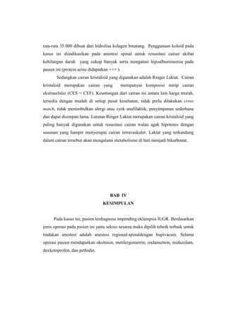 rata-rata 35.000 dibuat dari hidrolisa kolagen binatang. Penggunaan koloid pada
kasus ini diindikasikan pada anestesi spinal untuk resusitasi cairan akibat
kehilangan darah yang cukup banyak serta mengatasi hipoalbuminemia pada
pasien ini (protein urine didapatkan +++ ).
Sedangkan cairan kristaloid yang digunakan adalah Ringer Laktat. Cairan
kristaloid merupakan cairan yang mempunyai komposisi mirip cairan
ekstraseluler (CES = CEF). Keuntungan dari cairan ini antara lain harga murah,
tersedia dengan mudah di setiap pusat kesehatan, tidak perlu dilakukan cross
match, tidak menimbulkan alergi atau syok anafilaktik, penyimpanan sederhana
dan dapat disimpan lama. Larutan Ringer Laktat merupakan cairan kristaloid yang
paling banyak digunakan untuk resusitasi cairan walau agak hipotonis dengan
susunan yang hampir menyerupai cairan intravaskuler. Laktat yang terkandung
dalam cairan tersebut akan mengalami metabolisme di hati menjadi bikarbonat.
BAB IV
KESIMPULAN
Pada kasus ini, pasien terdiagnosa impending eklampsia IUGR. Berdasarkan
jenis operasi pada pasien ini yaitu seksio sesarea maka dipilih tehnik terbaik untuk
tindakan anestesi adalah anestesi regional-spinaldengan bupivacain. Selama
operasi pasien mendapatkan oksitosin, metilergometrin, ondansetron, midazolam,
dexketoprofen, dan pethidin.
 