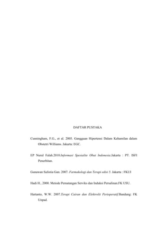 DAFTAR PUSTAKA
Cunningham, F.G., et al. 2005. Gangguan Hipertensi Dalam Kehamilan dalam
Obstetri Williams. Jakarta: EGC.
EP Nurul Falah.2010.Informasi Spesialite Obat Indonesia.Jakarta : PT. ISFI
Penerbitan.
Gunawan Sulistia Gan. 2007. Farmakologi dan Terapi edisi 5. Jakarta : FKUI
Hadi H., 2000. Metode Pematangan Serviks dan Induksi Persalinan.FK USU.
Hartanto, W.W. 2007.Terapi Cairan dan Elektrolit Perioperatif.Bandung: FK
Unpad.
 