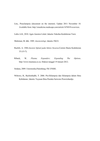Lim,. Preeclampsia (document on the internet). Update 2011 November 10.
Available from: http://emedicine.medscape.com/article/1476919-overview.
Lubis A.B., 2010. Agen Anestesi Lokal. Jakarta: Fakultas Kedokteran Yarsi.
Muhiman, M. dkk. 1989. Anestesiologi. Jakarta: FKUI.
Ruchili, A. 1984.Anestesi Spinal pada Seksio Sesarea.Cermin Dunia Kedokteran
33 (15-7).
Riback, W. Plasma Expanders: Expanding The Options.
http://www.traumasa.co.za. Diakses tanggal 19 Januari 2012.
Sridana, 2009. Uterotonika.Palembang: FK UNSRI.
Wibowo, B., Rachimhadhi, T. 2006. Pre-Eklampsia dan Eklampsia dalam Ilmu
Kebidanan. Jakarta: Yayasan Bina Pustaka Sarwono Prawirohardjo.
 