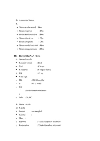 D. Anamnesis Sistem
E.
Sistem serebrospinal : Dbn
Sistem respirasi : Dbn
Sistem kardiovaskuler : Dbn
Sistem digestivus : Dbn
Sistem urogenital : Dbn
Sistem muskuloskeletal : Dbn
Sistem integumentum : Dbn
III. PEMERIKSAAN FISIK
A. Status Generalis
 Keadaan Umum : Baik
 Gizi : Cukup
 Kesadaran : Compos mentis
 BB : 49 kg
 Vital Sign
- TD : 120/80 mmHg
- N : 80 x/ menit
- RR
:Tidakdidapatkaninformas
i
- Suhu : 36,60
C
B. Status Lokalis
a) Kepala
 Bentuk : mesocephal
 Rambut :
 Mata :
o Palpebra : Tidak didapatkan informasi
o Konjungtiva : Tidak didapatkan informasi
 