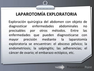 LAPAROTOMÍA EXPLORATORIA    Exploración quirúrgica del abdomen con objeto de diagnosticar enfermedades abdominales no precisables por otros métodos. Entre las enfermedades que pueden diagnosticarse con mayor precisión mediante la laparotomía exploratoria se encuentran: el absceso pélvico; la endometriosis; la salpingitis; las adherencias; el cáncer de ovario; el embarazo ectópico, etc. 