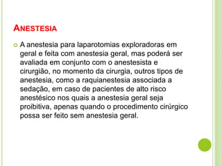 ANESTESIA 
 A anestesia para laparotomias exploradoras em 
geral e feita com anestesia geral, mas poderá ser 
avaliada em conjunto com o anestesista e 
cirurgião, no momento da cirurgia, outros tipos de 
anestesia, como a raquianestesia associada a 
sedação, em caso de pacientes de alto risco 
anestésico nos quais a anestesia geral seja 
proibitiva, apenas quando o procedimento cirúrgico 
possa ser feito sem anestesia geral. 
 