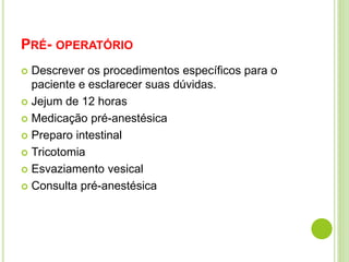 PRÉ- OPERATÓRIO 
 Descrever os procedimentos específicos para o 
paciente e esclarecer suas dúvidas. 
 Jejum de 12 horas 
 Medicação pré-anestésica 
 Preparo intestinal 
 Tricotomia 
 Esvaziamento vesical 
 Consulta pré-anestésica 
 