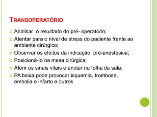 TRANSOPERATÓRIO 
 Analisar o resultado do pré- operatório; 
 Atentar para o nível de stress do paciente frente ao 
ambiente cirúrgico; 
 Observar os efeitos da indicação pré-anestésica; 
 Posicioná-lo na mesa cirúrgica; 
 Aferir os sinais vitais e anotar na folha da sala; 
 PA baixa pode provocar isquemia, trombose, 
embolia e infarto e outros 
 