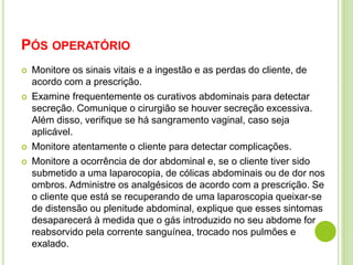 PÓS OPERATÓRIO 
 Monitore os sinais vitais e a ingestão e as perdas do cliente, de 
acordo com a prescrição. 
 Examine frequentemente os curativos abdominais para detectar 
secreção. Comunique o cirurgião se houver secreção excessiva. 
Além disso, verifique se há sangramento vaginal, caso seja 
aplicável. 
 Monitore atentamente o cliente para detectar complicações. 
 Monitore a ocorrência de dor abdominal e, se o cliente tiver sido 
submetido a uma laparocopia, de cólicas abdominais ou de dor nos 
ombros. Administre os analgésicos de acordo com a prescrição. Se 
o cliente que está se recuperando de uma laparoscopia queixar-se 
de distensão ou plenitude abdominal, explique que esses sintomas 
desaparecerá à medida que o gás introduzido no seu abdome for 
reabsorvido pela corrente sanguínea, trocado nos pulmões e 
exalado. 
 