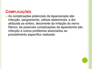 COMPLICAÇÕES 
 As complicações potenciais da laparoscopia são 
infecção, sangramento, cólicas abdominais, e dor 
atribuída ao ombro, decorrente da irritação do nervo 
frênico. As possíveis complicações da laparotomia são 
infecção e outros problemas associados ao 
procedimento específico realizado. 
 
