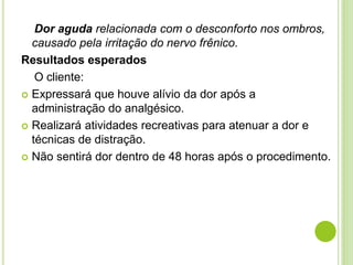 Dor aguda relacionada com o desconforto nos ombros, 
causado pela irritação do nervo frênico. 
Resultados esperados 
O cliente: 
 Expressará que houve alívio da dor após a 
administração do analgésico. 
 Realizará atividades recreativas para atenuar a dor e 
técnicas de distração. 
 Não sentirá dor dentro de 48 horas após o procedimento. 
 